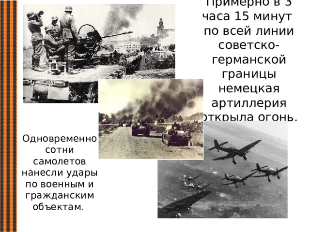 Примерно в 3 часа 15 минут по всей линии советско-германской границы немецкая артиллерия открыла огонь. Одновременно сотни самолетов нанесли удары по военным и гражданским объектам. 
