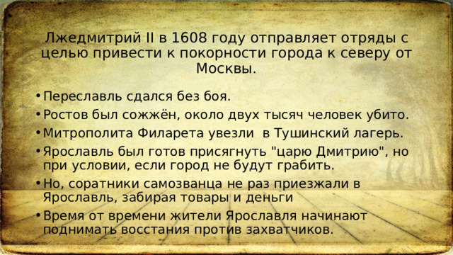 Лжедмитрий II в 1608 году отправляет отряды с целью привести к покорности города к северу от Москвы. Переславль сдался без боя.  Ростов был сожжён, около двух тысяч человек убито. Митрополита Филарета увезли  в Тушинский лагерь. Ярославль был готов присягнуть 