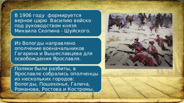 В 1906 году  формируется верное царю  Василию войско под руководством князя Михаила Скопина - Шуйского. Из Вологды направлено ополчение военачальников Гагарина и Вышеславцева для освобождения Ярославля.  Поляки были разбиты, в Ярославле собрались ополченцы из нескольких городов: Вологды, Пошехонья, Галича, Романова, Ростова и Костромы.  