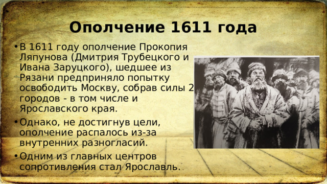 Ополчение 1611 года В 1611 году ополчение Прокопия Ляпунова (Дмитрия Трубецкого и Ивана Заруцкого), шедшее из Рязани предприняло попытку освободить Москву, собрав силы 20 городов - в том числе и Ярославского края.  Однако, не достигнув цели, ополчение распалось из-за внутренних разногласий.  Одним из главных центров сопротивления стал Ярославль. 