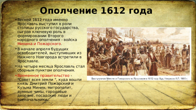Ополчение 1612 года Весной 1612 года именно Ярославль выступил в роли столицы русского государства, сыграв ключевую роль в формировании Второго народного ополчения - войска Минина и Пожарского . В начале апреля будущих освободителей, выступивших из Нижнего Новгорода встретили в Ярославле.  На четыре месяца Ярославль стал сборным пунктом ополчения. Временное правительство - 