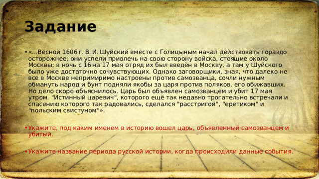 Задание «...Весной 1606 г. В. И. Шуйский вместе с Голицыным начал действовать гораздо осторожнее; они успели привлечь на свою сторону войска, стоящие около Москвы; в ночь с 16 на 17 мая отряд их был введён в Москву, а там у Шуйского было уже достаточно сочувствующих. Однако заговорщики, зная, что далеко не все в Москве непримиримо настроены против самозванца, сочли нужным обмануть народ и бунт подняли якобы за царя против поляков, его обижавших. Но дело скоро объяснилось. Царь был объявлен самозванцем и убит 17 мая утром. 