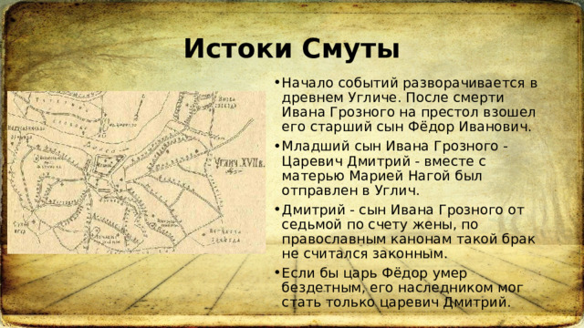 Истоки Смуты Начало событий разворачивается в древнем Угличе. После смерти Ивана Грозного на престол взошел его старший сын Фёдор Иванович. Младший сын Ивана Грозного - Царевич Дмитрий - вместе с матерью Марией Нагой был отправлен в Углич. Дмитрий - сын Ивана Грозного от седьмой по счету жены, по православным канонам такой брак не считался законным. Если бы царь Фёдор умер бездетным, его наследником мог стать только царевич Дмитрий.  