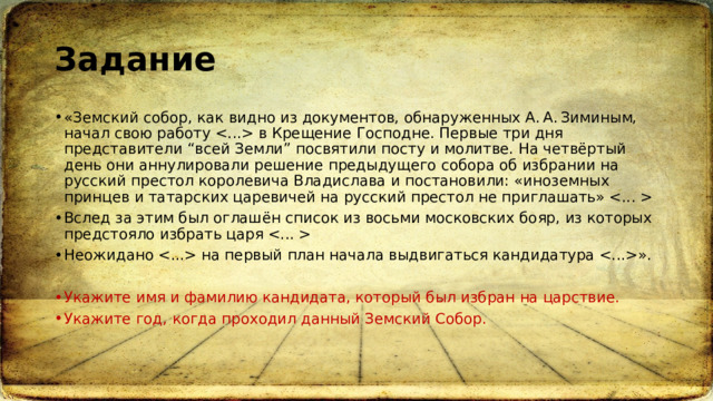 Задание «Земский собор, как видно из документов, обнаруженных А. А. Зиминым, начал свою работу  в Крещение Господне. Первые три дня представители “всей Земли” посвятили посту и молитве. На четвёртый день они аннулировали решение предыдущего собора об избрании на русский престол королевича Владислава и постановили: «иноземных принцев и татарских царевичей на русский престол не приглашать»  Вслед за этим был оглашён список из восьми московских бояр, из которых предстояло избрать царя  Неожидано  на первый план начала выдвигаться кандидатура ». Укажите имя и фамилию кандидата, который был избран на царствие. Укажите год, когда проходил данный Земский Собор. 
