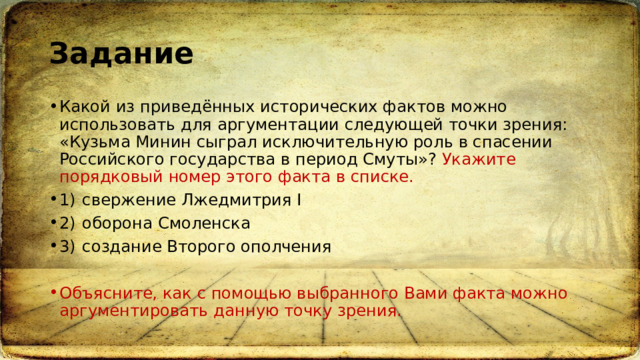 Задание Какой из приведённых исторических фактов можно использовать для аргументации следующей точки зрения: «Кузьма Минин сыграл исключительную роль в спасении Российского государства в период Смуты»? Укажите порядковый номер этого факта в списке. 1)  свержение Лжедмитрия I 2)  оборона Смоленска 3)  создание Второго ополчения Объясните, как с помощью выбранного Вами факта можно аргументировать данную точку зрения. 