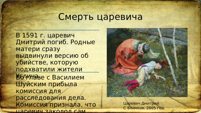 Смерть царевича В 1591 г. царевич Дмитрий погиб. Родные матери сразу выдвинули версию об убийстве, которую подхватили жители Углича.  Во главе с Василием Шуйским прибыла комиссия для расследования дела. Комиссия признала, что царевич заколол сам себя.  Царевич Дмитрий. С Блинков, 2005 год. 