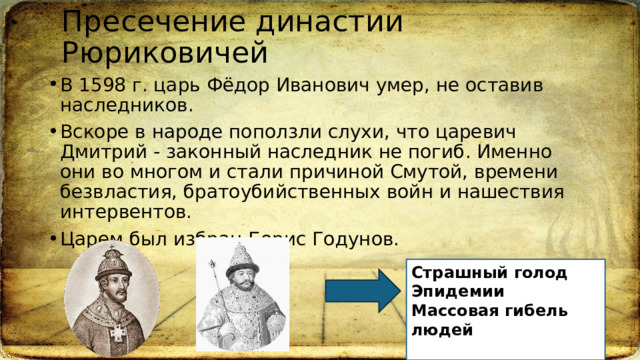 Пресечение династии Рюриковичей В 1598 г. царь Фёдор Иванович умер, не оставив наследников. Вскоре в народе поползли слухи, что царевич Дмитрий - законный наследник не погиб. Именно они во многом и стали причиной Смутой, времени безвластия, братоубийственных войн и нашествия интервентов.  Царем был избран Борис Годунов.  Страшный голод  Эпидемии Массовая гибель людей  