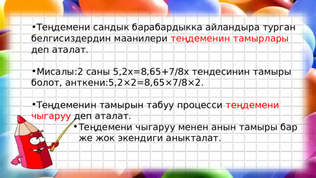 Теңдемени сандык барабардыкка айландыра турган белгисиздердин маанилери теңдеменин тамырлары деп аталат. Мисалы:2 саны 5,2х=8,65+7/8х тендесинин тамыры болот, анткени:5,2×2=8,65×7/8×2. Теңдеменин тамырын табуу процесси теңдемени чыгаруу деп аталат. Теңдемени чыгаруу менен анын тамыры бар же жок экендиги аныкталат. Теңдемени чыгаруу менен анын тамыры бар же жок экендиги аныкталат. Теңдемени чыгаруу менен анын тамыры бар же жок экендиги аныкталат. Теңдемени чыгаруу менен анын тамыры бар же жок экендиги аныкталат. Теңдемени чыгаруу менен анын тамыры бар же жок экендиги аныкталат. 
