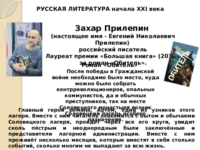 РУССКАЯ ЛИТЕРАТУРА начала XXI века Захар Прилепин  (настоящее имя - Евгений Николаевич Прилепин) российский писатель Лауреат премии «Большая книга» (2014) за роман «Обитель». Роман «Обитель» После победы в Гражданской войне необходимо было место, куда можно было собрать контрреволюционеров, опальных коммунистов, да и обычных преступников, так на месте Соловецкого монастыря возник Соловецкий лагерь особого назначения. Главный герой романа, Артём, один из узников этого лагеря. Вместе с ним читатель знакомится с бытом и обычаями Соловецкого лагеря, пройдёт через все его круги, увидит сколь пёстрым и неоднородным были заключённые и представители лагерной администрации. Вместе с ним проживёт несколько месяцев, которые вместят в себя столько событий, сколько многим не выпадают за всю жизнь. 