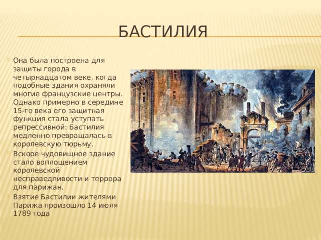 Бастилия Она была построена для защиты города в четырнадцатом веке, когда подобные здания охраняли многие французские центры. Однако примерно в середине 15-го века его защитная функция стала уступать репрессивной: Бастилия медленно превращалась в королевскую тюрьму. Вскоре чудовищное здание стало воплощением королевской несправедливости и террора для парижан. Взятие Бастилии жителями Парижа произошло 14 июля 1789 года  