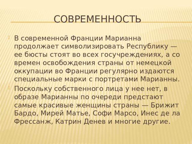 Современность В современной Франции Марианна продолжает символизировать Республику — ее бюсты стоят во всех госучреждениях, а со времен освобождения страны от немецкой оккупации во Франции регулярно издаются специальные марки с портретами Марианны. Поскольку собственного лица у нее нет, в образе Марианны по очереди предстают самые красивые женщины страны — Брижит Бардо, Мирей Матье, Софи Марсо, Инес де ла Фрессанж, Катрин Денев и многие другие.  