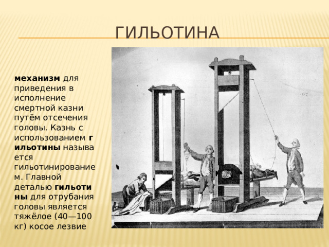 Гильотина механизм  для приведения в исполнение смертной казни путём отсечения головы. Казнь с использованием  гильотины  называется гильотинированием. Главной деталью  гильотины  для отрубания головы является тяжёлое (40—100 кг) косое лезвие 