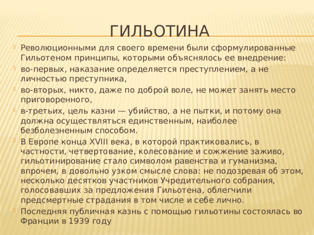 гильотина Революционными для своего времени были сформулированные Гильотеном принципы, которыми объяснялось ее внедрение: во-первых, наказание определяется преступлением, а не личностью преступника, во-вторых, никто, даже по доброй воле, не может занять место приговоренного, в-третьих, цель казни — убийство, а не пытки, и потому она должна осуществляться единственным, наиболее безболезненным способом. В Европе конца XVIII века, в которой практиковались, в частности, четвертование, колесование и сожжение заживо, гильотинирование стало символом равенства и гуманизма, впрочем, в довольно узком смысле слова: не подозревая об этом, несколько десятков участников Учредительного собрания, голосовавших за предложения Гильотена, облегчили предсмертные страдания в том числе и себе лично.  Последняя публичная казнь с помощью гильотины состоялась во Франции в 1939 году 