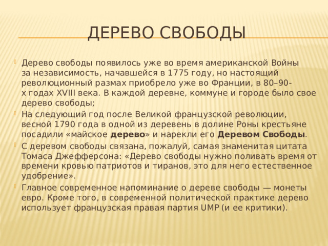 Дерево свободы Дерево свободы появилось уже во время американской Войны за независимость, начавшейся в 1775 году, но настоящий революционный размах приобрело уже во Франции, в 80–90-х годах XVIII века. В каждой деревне, коммуне и городе было свое дерево свободы; На следующий год после Великой французской революции, весной 1790 года в одной из деревень в долине Роны крестьяне посадили «майское  дерево » и нарекли его  Деревом   Свободы .  С деревом свободы связана, пожалуй, самая знаменитая цитата Томаса Джефферсона: «Дерево свободы нужно поливать время от времени кровью патриотов и тиранов, это для него естественное удобрение».  Главное современное напоминание о дереве свободы — монеты евро. Кроме того, в современной политической практике дерево использует французская правая партия UMP (и ее критики). 