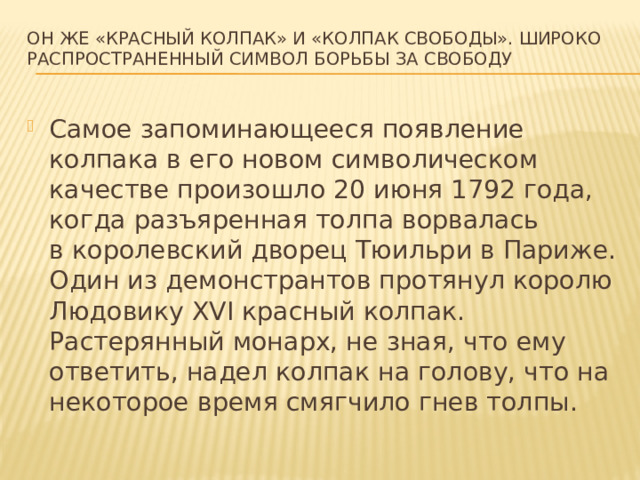 Он же «красный колпак» и «колпак свободы». Широко распространенный символ борьбы за свободу Самое запоминающееся появление колпака в его новом символическом качестве произошло 20 июня 1792 года, когда разъяренная толпа ворвалась в королевский дворец Тюильри в Париже. Один из демонстрантов протянул королю Людовику XVI красный колпак. Растерянный монарх, не зная, что ему ответить, надел колпак на голову, что на некоторое время смягчило гнев толпы.  