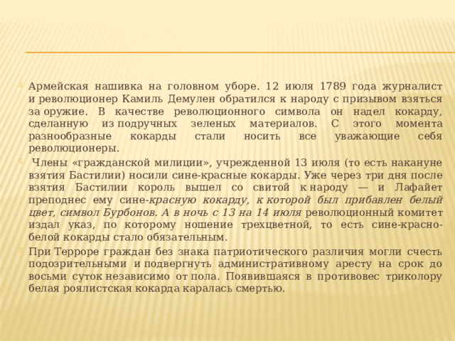 Армейская нашивка на головном уборе. 12 июля 1789 года журналист и революционер Камиль Демулен обратился к народу с призывом взяться за оружие. В качестве революционного символа он надел кокарду, сделанную из подручных зеленых материалов. С этого момента разнообразные кокарды стали носить все уважающие себя революционеры.  Члены «гражданской милиции», учрежденной 13 июля (то есть накануне взятия Бастилии) носили сине-красные кокарды. Уже через три дня после взятия Бастилии король вышел со свитой к народу — и Лафайет преподнес ему сине- красную кокарду, к которой был прибавлен белый цвет, символ Бурбонов. А в ночь с 13 на 14 июля революционный комитет издал указ, по которому ношение трехцветной, то есть сине-красно-белой кокарды стало обязательным. При Терроре граждан без знака патриотического различия могли счесть подозрительными и подвергнуть административному аресту на срок до восьми суток независимо от пола. Появившаяся в противовес триколору белая роялистская кокарда каралась смертью.  