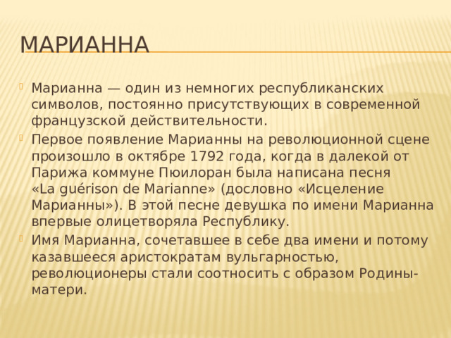 Марианна Марианна — один из немногих республиканских символов, постоянно присутствующих в современной французской действительности. Первое появление Марианны на революционной сцене произошло в октябре 1792 года, когда в далекой от Парижа коммуне Пюилоран была написана песня «La guérison de Marianne» (дословно «Исцеление Марианны»). В этой песне девушка по имени Марианна впервые олицетворяла Республику. Имя Марианна, сочетавшее в себе два имени и потому казавшееся аристократам вульгарностью, революционеры стали соотносить с образом Родины-матери. 
