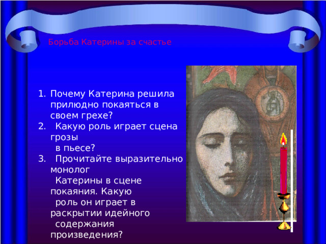 Борьба Катерины за счастье Почему Катерина решила прилюдно покаяться в своем грехе? 2. Какую роль играет сцена грозы  в пьесе? 3. Прочитайте выразительно монолог  Катерины в сцене покаяния. Какую  роль он играет в раскрытии идейного  содержания произведения? 