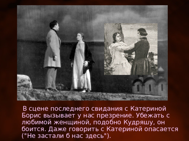  В сцене последнего свидания с Катериной Борис вызывает у нас презрение. Убежать с любимой женщиной, подобно Кудряшу, он боится. Даже говорить с Катериной опасается (