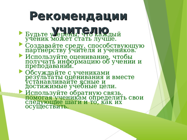 Рекомендации учителю Будьте уверены, что каждый ученик может стать лучше. Создавайте среду, способствующую партнёрству учителя и учеников. Используйте оценивание, чтобы получать информацию об учении и преподавании. Обсуждайте с учениками результаты оценивания и вместе устанавливайте ясные и достижимые учебные цели. Используйте обратную связь, помогая ученикам определить свои следующие шаги и то, как их осуществить. 