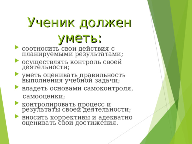 Ученик должен уметь: соотносить свои действия с планируемыми результатами; осуществлять контроль своей деятельности; уметь оценивать правильность выполнения учебной задачи;  владеть основами самоконтроля,  самооценки; контролировать процесс и результаты своей деятельности; вносить коррективы и адекватно оценивать свои достижения. 