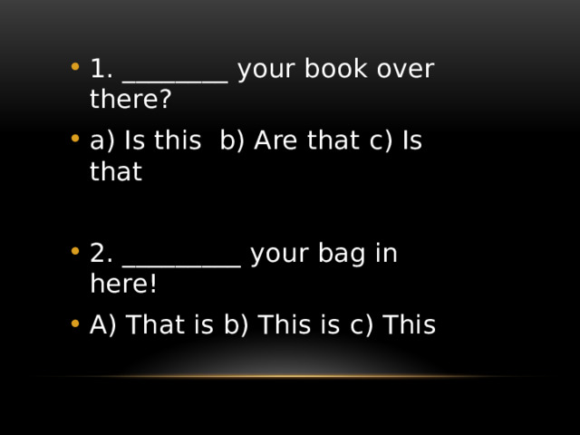 1. ________ your book over there? a) Is this b) Are that c) Is that 2. _________ your bag in here! A) That is b) This is c) This 