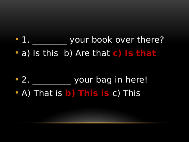 1. ________ your book over there? a) Is this b) Are that c) Is that  2. _________ your bag in here! A) That is b) This is c) This 