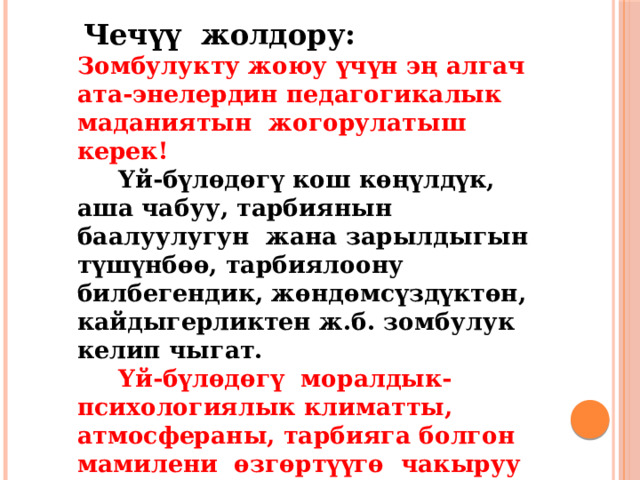  Чечүү жолдору:  Зомбулукту жоюу үчүн эң алгач ата-энелердин педагогикалык маданиятын жогорулатыш керек!   Үй-бүлөдөгү кош көңүлдүк, аша чабуу, тарбиянын баалуулугун жана зарылдыгын түшүнбөө, тарбиялоону билбегендик, жөндөмсүздүктөн, кайдыгерликтен ж.б. зомбулук келип чыгат.   Үй-бүлөдөгү моралдык-психологиялык климатты, атмосфераны, тарбияга болгон мамилени өзгөртүүгө чакыруу жана жардам берүү зарыл.     