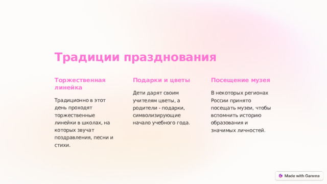 Традиции празднования Торжественная линейка Подарки и цветы Посещение музея Дети дарят своим учителям цветы, а родители - подарки, символизирующие начало учебного года. В некоторых регионах России принято посещать музеи, чтобы вспомнить историю образования и значимых личностей. Традиционно в этот день проходят торжественные линейки в школах, на которых звучат поздравления, песни и стихи.  