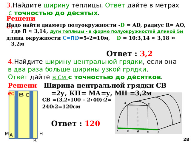 3. Найдите ширину теплицы. Ответ дайте в метрах  с точностью до десятых . Решение: Надо найти диаметр полуокружности - D = АD, радиус R= АО, где П ≈ 3,14, дуги теплицы - в форме полуокружностей  длиной 5м длина окружности С= П D =5∙2=10м, D = 10:3,14 ≈ 3,18 ≈ 3,2м   Ответ : 3,2 4. Найдите ширину  центральной грядки , если она в два раза больше ширины узкой грядки . Ответ дайте в см с точностью до десятков . Решение: Ширина центральной грядки СВ =2у, КН= МА=у, МН =3,2м СВ =(3,2∙100 – 2∙40):2= 240:2=120см   Ответ : 120  