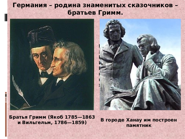 Германия – родина знаменитых сказочников – братьев Гримм. Каждому ребёнку хорошо знакомы сказки про Бременских музыкантов, Госпожу Метелицу, Белоснежку, горшочек каши, Беляночке и Розочке, короле Дроздобороде, храбром портном и др. Братья Гримм (Якоб 1785—1863 и Вильгельм, 1786—1859) В городе Ханау им построен памятник 