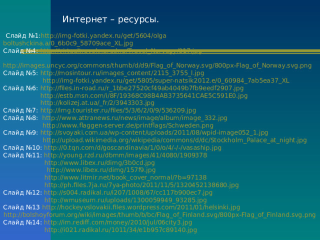 Интернет – ресурсы.  Слайд №1: http://img-fotki.yandex.ru/get/5604/olga boltushckina.a/0_6b0c9_58709ace_XL.jpg  Слайд №4: http://virtualtravel.narod.ru/Travel_Norvegy/017.jpg   http://images.uncyc.org/commons/thumb/d/d9/Flag_of_Norway.svg/800px-Flag_of_Norway.svg.png  Слайд №5: http://mosintour.ru/images_content/2115_3755_l.jpg   http://img-fotki.yandex.ru/get/5805/super-natsik2012.e/0_60984_7ab5ea37_XL  Слайд №6: http://files.in-road.ru/r_1bbe27520cf49ab4049b7fb9eedf2907.jpg   http://estb.msn.com/i/8F/19368C98B4AB3735641CAE5C591E0.jpg   http://kolizej.at.ua/_fr/2/3943303.jpg  Слайд №7: http://img.tourister.ru/files/5/3/6/2/0/9/536209.jpg  Слайд №8: http://www.attranews.ru/news/image/album/image_332.jpg   http://www.flaggen-server.de/printflags/Schweden.png  Слайд №9: http://svoyaki.com.ua/wp-content/uploads/2011/08/wpid-image052_1.jpg   http://upload.wikimedia.org/wikipedia/commons/d/dc/Stockholm_Palace_at_night.jpg  Слайд №10: http://0.tqn.com/d/goscandinavia/1/0/o/4/-/-/vasaship.jpg  Слайд №11: http://young.rzd.ru/dbmm/images/41/4080/1909378   http://www.libex.ru/dimg/3b0cd.jpg   http://www.libex.ru/dimg/157f9.jpg   http://www.litmir.net/book_cover_normal/?b=97138   http://ph.files.7ja.ru/7ya-photo/2011/11/5/1320452138680.jpg  Слайд №12: http://s004.radikal.ru/i207/1008/67/cc117b900ec7.jpg   http://wmuseum.ru/uploads/1300059949_93285.jpg  Слайд №13 http://hockeyvslovakii.files.wordpress.com/2011/01/helsinki.jpg http://bolshoyforum.org/wiki/images/thumb/b/bc/Flag_of_Finland.svg/800px-Flag_of_Finland.svg.png  Слайд №14: http://im.rediff.com/money/2010/jul/06city3.jpg   http://i021.radikal.ru/1011/34/e1b957c89140.jpg 