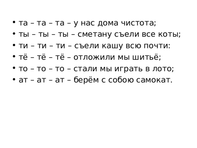 та – та – та – у нас дома чистота; ты – ты – ты – сметану съели все коты; ти – ти – ти – съели кашу всю почти: тё – тё – тё – отложили мы шитьё; то – то – то – стали мы играть в лото; ат – ат – ат – берём с собою самокат.  