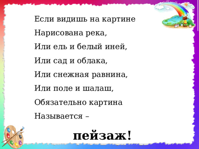 Если видишь на картине  Нарисована река,  Или ель и белый иней,  Или сад и облака,  Или снежная равнина,  Или поле и шалаш,  Обязательно картина  Называется – пейзаж!       