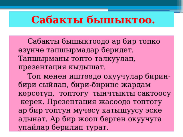  Сабакты бышыктоо.   Сабакты бышыктоодо ар бир топко өзүнчө тапшырмалар берилет. Тапшырманы топто талкуулап, презентация кылышат.   Топ менен иштөөдө окуучулар бирин-бири сыйлап, бири-бирине жардам көрсөтүп, топтогу тынчтыкты сактоосу керек. Презентация жасоодо топтогу ар бир топтун мүчөсү катышуусу эске алынат. Ар бир жооп берген окуучуга упайлар берилип турат. 