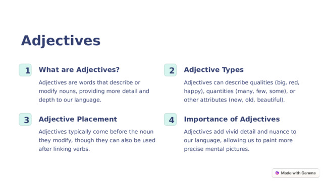 Adjectives Adjective Types What are Adjectives? 1 2 Adjectives can describe qualities (big, red, happy), quantities (many, few, some), or other attributes (new, old, beautiful). Adjectives are words that describe or modify nouns, providing more detail and depth to our language. Adjective Placement Importance of Adjectives 3 4 Adjectives typically come before the noun they modify, though they can also be used after linking verbs. Adjectives add vivid detail and nuance to our language, allowing us to paint more precise mental pictures.  