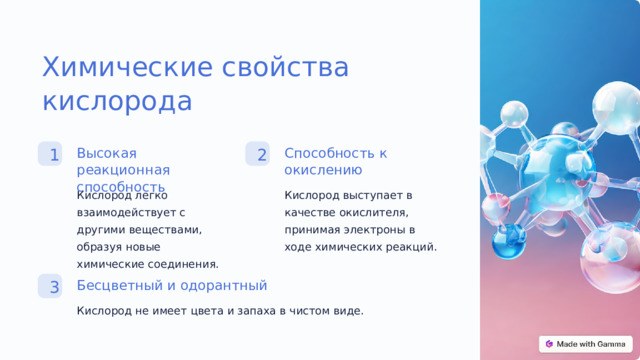Химические свойства кислорода Способность к окислению Высокая реакционная способность 2 1 Кислород легко взаимодействует с другими веществами, образуя новые химические соединения. Кислород выступает в качестве окислителя, принимая электроны в ходе химических реакций. Бесцветный и одорантный 3 Кислород не имеет цвета и запаха в чистом виде.  