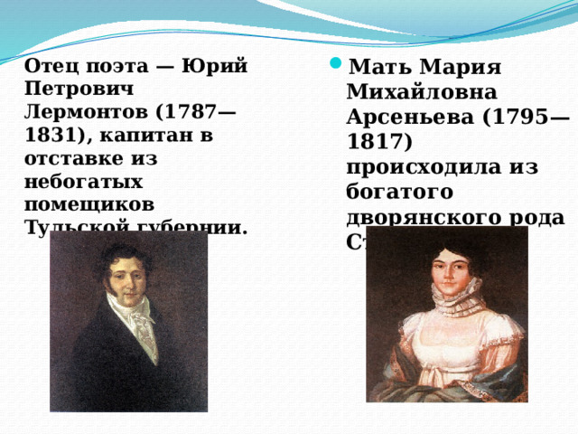 Отец поэта — Юрий Петрович Лермонтов (1787—1831), капитан в отставке из небогатых помещиков Тульской губернии. Мать Мария Михайловна Арсеньева (1795—1817) происходила из богатого дворянского рода Столыпиных. 