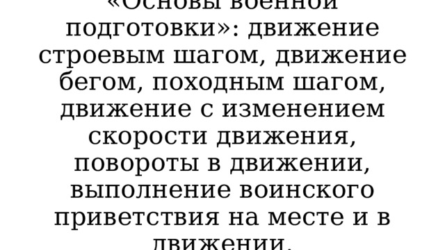 «Основы военной подготовки»: движение строевым шагом, движение бегом, походным шагом, движение с изменением скорости движения, повороты в движении, выполнение воинского приветствия на месте и в движении. 