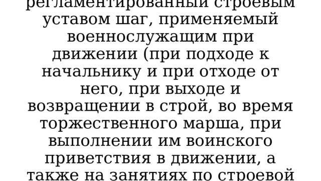Строевой шаг — регламентированный строевым уставом шаг, применяемый военнослужащим при движении (при подходе к начальнику и при отходе от него, при выходе и возвращении в строй, во время торжественного марша, при выполнении им воинского приветствия в движении, а также на занятиях по строевой подготовке). 