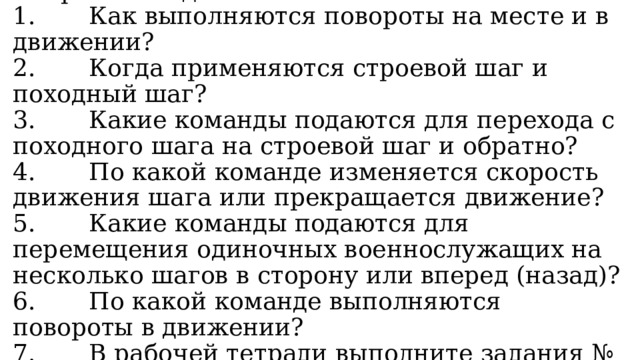 Вопросы и задания:  1. Как выполняются повороты на месте и в движении?  2. Когда применяются строевой шаг и походный шаг?  3. Какие команды подаются для перехода с походного шага на строевой шаг и обратно?  4. По какой команде изменяется скорость движения шага или прекращается движение?  5. Какие команды подаются для перемещения одиночных военнослужащих на несколько шагов в сторону или вперед (назад)?  6. По какой команде выполняются повороты в движении?  7. В рабочей тетради выполните задания № 4—6. 