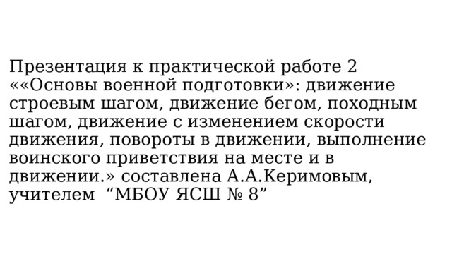Презентация к практической работе 2 ««Основы военной подготовки»: движение строевым шагом, движение бегом, походным шагом, движение с изменением скорости движения, повороты в движении, выполнение воинского приветствия на месте и в движении.» составлена А.А.Керимовым, учителем “МБОУ ЯСШ № 8” 