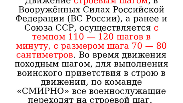 Движение строевым шагом , в Вооружённых Силах Российской Федерации (ВС России), а ранее и Союза ССР, осуществляется с темпом 110 — 120 шагов в минуту, с размером шага 70 — 80 сантиметров . Во время движения походным шагом, для выполнения воинского приветствия в строю в движении, по команде «СМИРНО» все военнослужащие переходят на строевой шаг. 