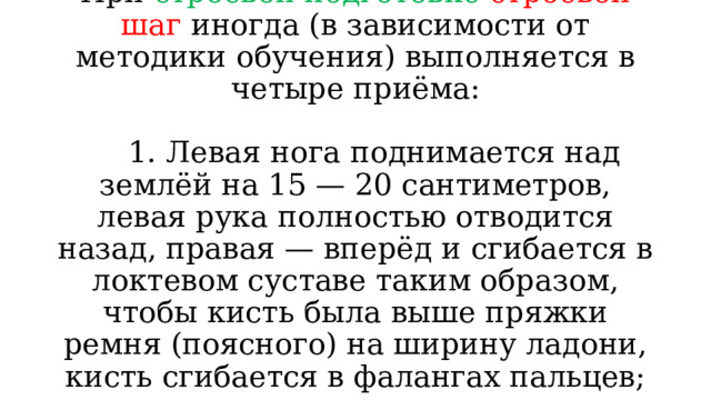 При строевой подготовке строевой шаг иногда (в зависимости от методики обучения) выполняется в четыре приёма:   1. Левая нога поднимается над землёй на 15 — 20 сантиметров, левая рука полностью отводится назад, правая — вперёд и сгибается в локтевом суставе таким образом, чтобы кисть была выше пряжки ремня (поясного) на ширину ладони, кисть сгибается в фалангах пальцев;   