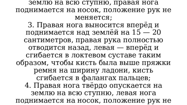 2. Левая нога твёрдо опускается на землю на всю ступню, правая нога поднимается на носок, положение рук не меняется;  3. Правая нога выносится вперёд и поднимается над землёй на 15 — 20 сантиметров, правая рука полностью отводится назад, левая — вперёд и сгибается в локтевом суставе таким образом, чтобы кисть была выше пряжки ремня на ширину ладони, кисть сгибается в фалангах пальцев;  4. Правая нога твёрдо опускается на землю на всю ступню, левая нога поднимается на носок, положение рук не меняется… 