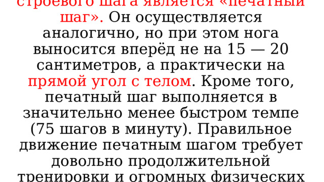 Отдельной разновидностью строевого шага является «печатный шаг». Он осуществляется аналогично, но при этом нога выносится вперёд не на 15 — 20 сантиметров, а практически на прямой угол с телом . Кроме того, печатный шаг выполняется в значительно менее быстром темпе (75 шагов в минуту). Правильное движение печатным шагом требует довольно продолжительной тренировки и огромных физических усилий. 