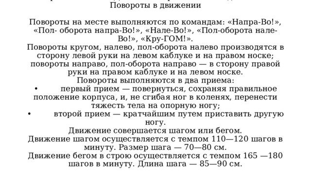 Повороты на месте. Движение строевым и походным шагом. Повороты в движении   Повороты на месте выполняются по командам: «Напра-Во!», «Пол- оборота напра-Во!», «Нале-Bo!», «Пол-оборота нале-Во!», «Кру-ГОМ!».  Повороты кругом, налево, пол-оборота налево производятся в сторону левой руки на левом каблуке и на правом носке; повороты направо, пол-оборота направо — в сторону правой руки на правом каблуке и на левом носке.  Повороты выполняются в два приема:  • первый прием — повернуться, сохраняя правильное положение корпуса, и, не сгибая ног в коленях, перенести тяжесть тела на опорную ногу;  • второй прием — кратчайшим путем приставить другую ногу.  Движение совершается шагом или бегом.  Движение шагом осуществляется с темпом 110—120 шагов в минуту. Размер шага — 70—80 см.  Движение бегом в строю осуществляется с темпом 165 —180 шагов в минуту. Длина шага — 85—90 см.   