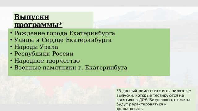 Выпуски программы* Рождение города Екатеринбурга Улицы и Сердце Екатеринбурга Народы Урала Республики России Народное творчество Военные памятники г. Екатеринбуга *В данный момент отсняты пилотные выпуски, которые тестируются на занятиях в ДОУ. Безусловно, сюжеты будут редактироваться и дополняться. 