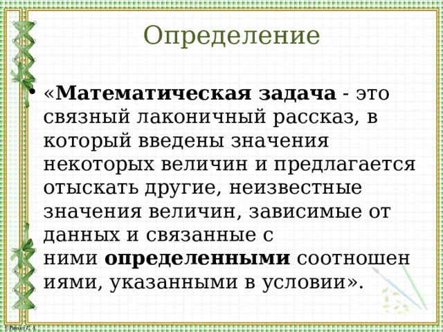 Определение « Математическая   задача  - это связный лаконичный рассказ, в который введены значения некоторых величин и предлагается отыскать другие, неизвестные значения величин, зависимые от данных и связанные с ними  определенными  соотношениями, указанными в условии». 