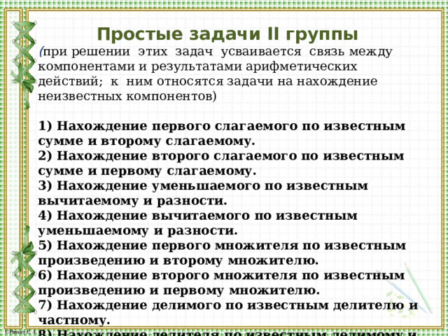 Простые задачи II группы  ( при решении этих задач усваивается связь между компонентами и результатами арифметических действий; к ним относятся задачи на нахождение неизвестных компонентов)  1) Нахождение первого слагаемого по известным сумме и второму слагаемому. 2) Нахождение второго слагаемого по известным сумме и первому слагаемому. 3) Нахождение уменьшаемого по известным вычитаемому и разности. 4) Нахождение вычитаемого по известным уменьшаемому и разности. 5) Нахождение первого множителя по известным произведению и второму множителю. 6) Нахождение второго множителя по известным произведению и первому множителю. 7) Нахождение делимого по известным делителю и частному. 8) Нахождение делителя по известным делимому и частному. 